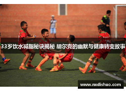 33岁饮水减脂秘诀揭秘 胡尔克的幽默与健康转变故事