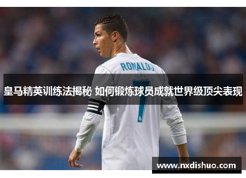 皇马精英训练法揭秘 如何锻炼球员成就世界级顶尖表现